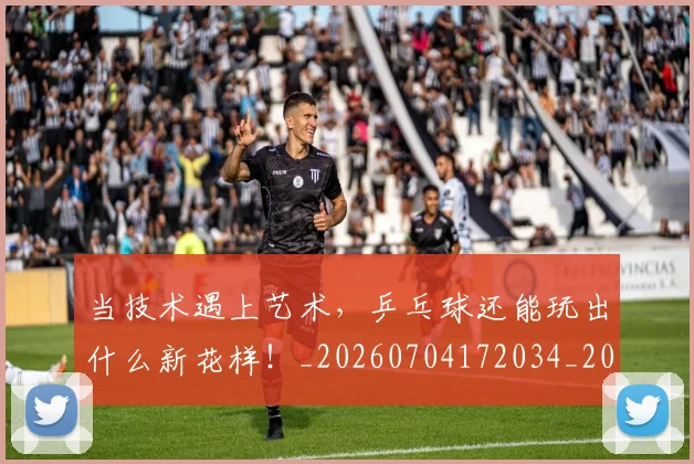 当技术遇上艺术,乒乓球还能玩出什么新花样!_20260704172034_20260722155602