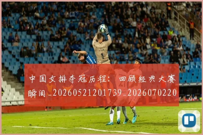 中国女排夺冠历程:回顾经典大赛瞬间_20260521201739_20260702201645