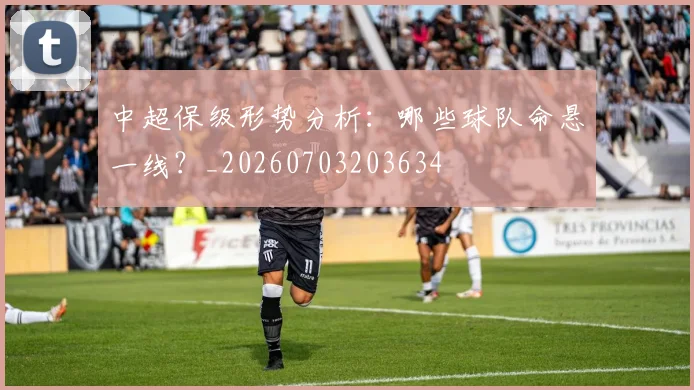 中超保级形势分析:哪些球队命悬一线?_20260703203634