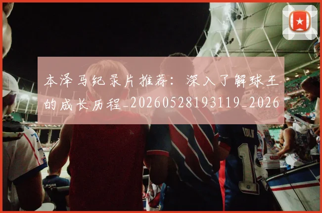 本泽马纪录片推荐：深入了解球王的成长历程_20260528193119_20260707021931_20260731174507