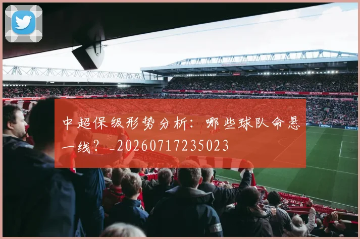 中超保级形势分析：哪些球队命悬一线？_20260717235023