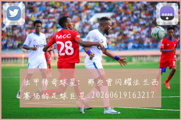 法甲传奇球星:那些曾闪耀法兰西赛场的足球巨星_20260619163217