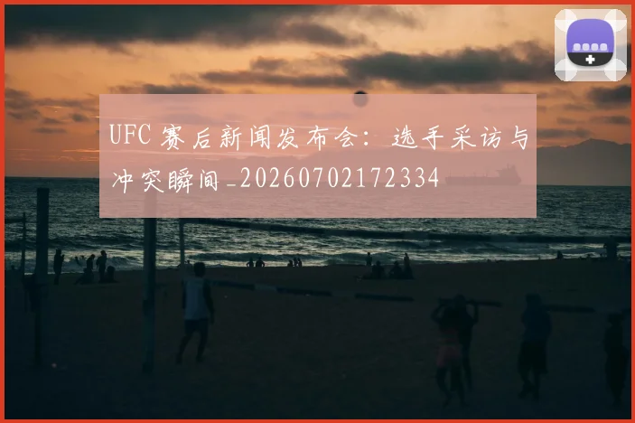 UFC 赛后新闻发布会:选手采访与冲突瞬间_20260702172334