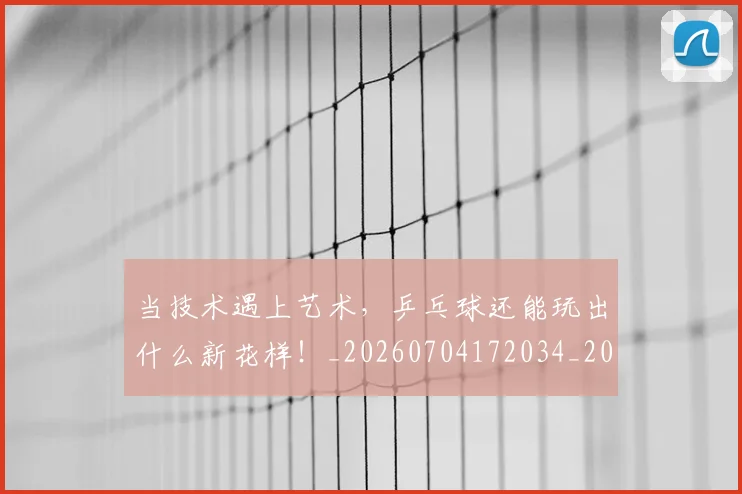 当技术遇上艺术,乒乓球还能玩出什么新花样!_20260704172034_20260722155602