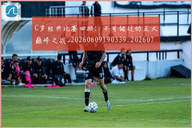 C罗经典比赛回顾：不可错过的五大巅峰之战_20260609190339_20260701213909