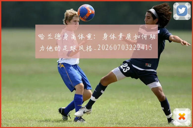 哈兰德身高体重:身体素质如何助力他的足球风格_20260703222415