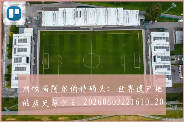 利物浦阿尔伯特码头:世界遗产地的历史与今日_20260603221610_20260707011949