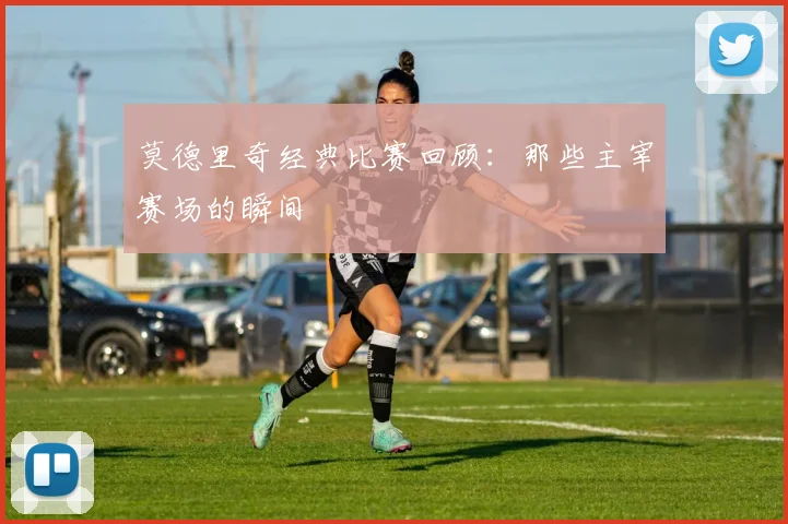 莫德里奇经典比赛回顾:那些主宰赛场的瞬间