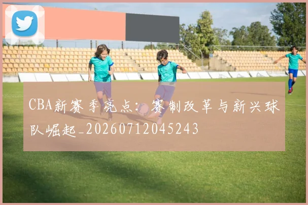 CBA新赛季亮点:赛制改革与新兴球队崛起_20260712045243
