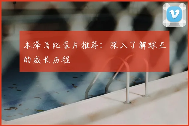 本泽马纪录片推荐：深入了解球王的成长历程