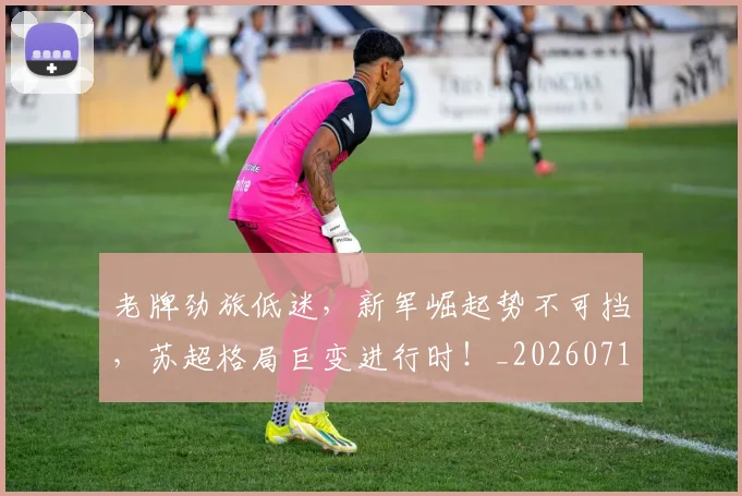 老牌劲旅低迷，新军崛起势不可挡，苏超格局巨变进行时！_20260710004110