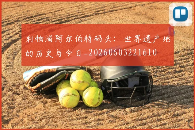 利物浦阿尔伯特码头:世界遗产地的历史与今日_20260603221610