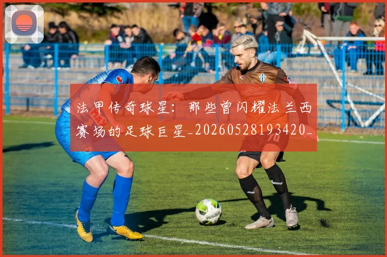 法甲传奇球星:那些曾闪耀法兰西赛场的足球巨星_20260528193420_20260707153106_20260801171359