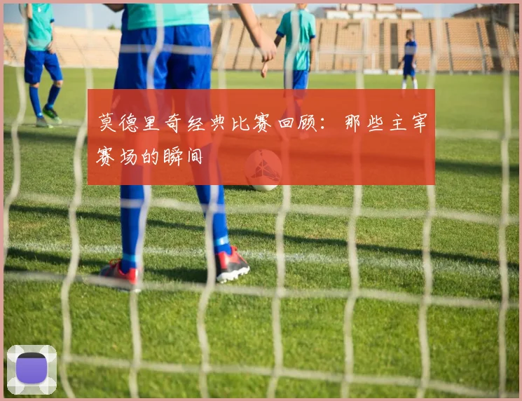 莫德里奇经典比赛回顾:那些主宰赛场的瞬间
